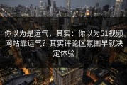 你以为是运气，其实：你以为51视频网站靠运气？其实评论区氛围早就决定体验