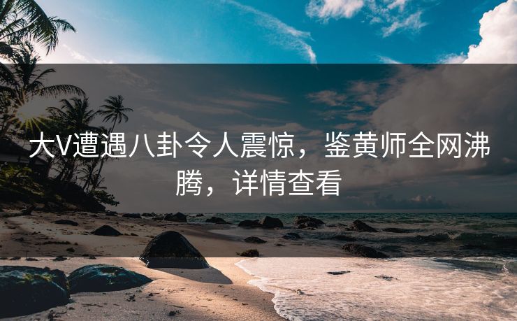 大V遭遇八卦令人震惊，鉴黄师全网沸腾，详情查看