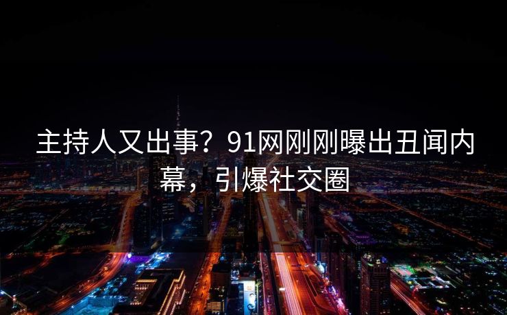 主持人又出事？91网刚刚曝出丑闻内幕，引爆社交圈