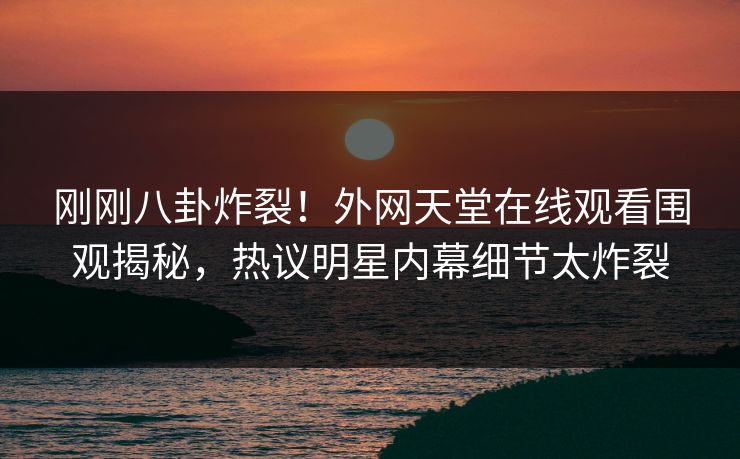刚刚八卦炸裂！外网天堂在线观看围观揭秘，热议明星内幕细节太炸裂