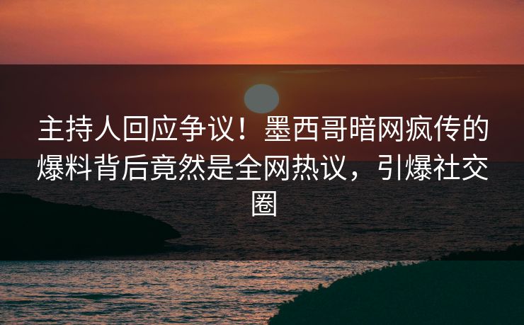 主持人回应争议！墨西哥暗网疯传的爆料背后竟然是全网热议，引爆社交圈