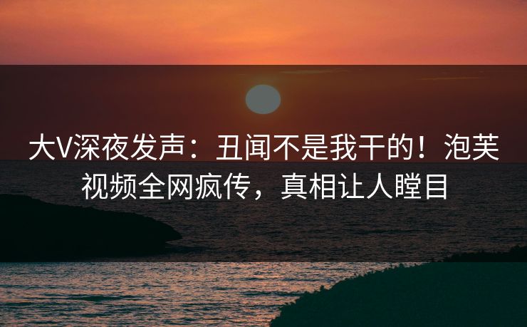 大V深夜发声：丑闻不是我干的！泡芙视频全网疯传，真相让人瞠目