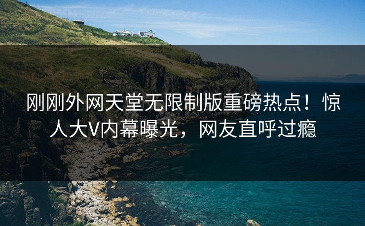 刚刚外网天堂无限制版重磅热点！惊人大V内幕曝光，网友直呼过瘾