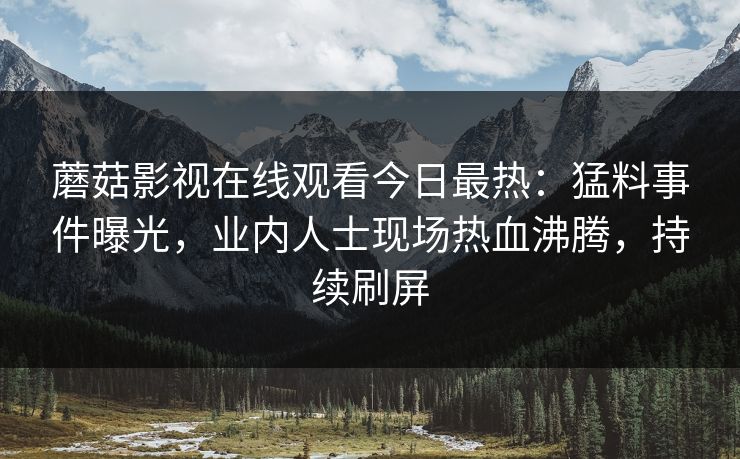 蘑菇影视在线观看今日最热：猛料事件曝光，业内人士现场热血沸腾，持续刷屏
