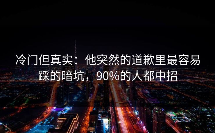 冷门但真实：他突然的道歉里最容易踩的暗坑，90%的人都中招