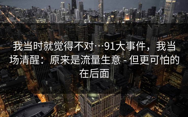 我当时就觉得不对…91大事件，我当场清醒：原来是流量生意 - 但更可怕的在后面