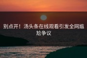 别点开！汤头条在线观看引发全网尴尬争议