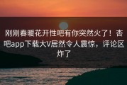 刚刚春暖花开性吧有你突然火了！杏吧app下载大V居然令人震惊，评论区炸了