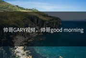 帅哥GARY视频，帅哥good morning