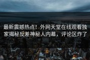 最新震撼热点！外网天堂在线观看独家揭秘反差神秘人内幕，评论区炸了