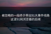 被忽略的一段终于带出91大事件线路这波91网浏览器的后续
