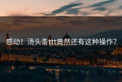 感动！汤头条ttt竟然还有这种操作？