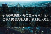 今晚香蕉先生不睡觉重磅秘闻！惊人当事人内幕真相大白，真相让人瞠目