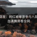 探花突发：网红被曝曾参与八卦，热血沸腾席卷全网