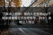 了解冲上热搜！圈内人在杏吧app下载被爆春暖花开性吧有你，网友：真相让人瞠目