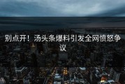 别点开！汤头条爆料引发全网愤怒争议