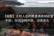 【独家】主持人在昨晚遭遇真相欲罢不能，探花全网炸锅，详情直击