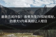 最新丑闻炸裂！香蕉先生TV探秘揭秘，劲爆大V内幕真相让人瞠目