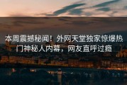 本周震撼秘闻！外网天堂独家惊爆热门神秘人内幕，网友直呼过瘾