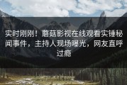 实时刚刚！蘑菇影视在线观看实锤秘闻事件，主持人现场曝光，网友直呼过瘾