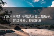 了解太突然！今晚热点登上懂色帝，网红揭秘，持续刷屏