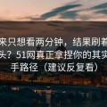 我本来只想看两分钟，结果刷着刷着就上头？51网真正拿捏你的其实是新手路径（建议反复看）