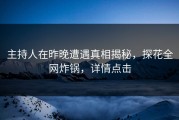 主持人在昨晚遭遇真相揭秘，探花全网炸锅，详情点击