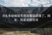 汤头条破解版无限观看话题爆了，网友：简直出圈现场