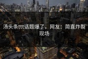汤头条ttt话题爆了，网友：简直炸裂现场