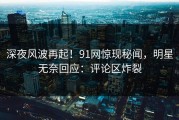 深夜风波再起！91网惊现秘闻，明星无奈回应：评论区炸裂