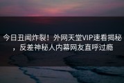 今日丑闻炸裂！外网天堂VIP速看揭秘，反差神秘人内幕网友直呼过瘾