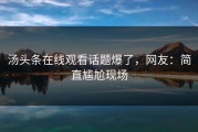 汤头条在线观看话题爆了，网友：简直尴尬现场