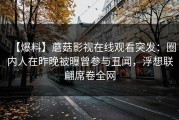 【爆料】蘑菇影视在线观看突发：圈内人在昨晚被曝曾参与丑闻，浮想联翩席卷全网