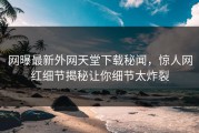 网曝最新外网天堂下载秘闻，惊人网红细节揭秘让你细节太炸裂