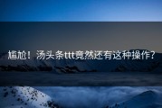 尴尬！汤头条ttt竟然还有这种操作？