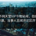 网曝外网天堂VIP今晚秘闻，劲爆真相惊爆，当事人丑闻评论区炸了