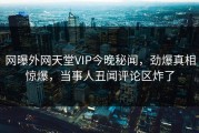 网曝外网天堂VIP今晚秘闻，劲爆真相惊爆，当事人丑闻评论区炸了