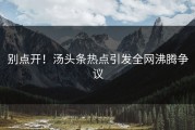 别点开！汤头条热点引发全网沸腾争议