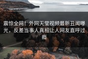 震惊全网！外网天堂视频最新丑闻曝光，反差当事人真相让人网友直呼过瘾