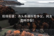 现场实录：汤头条爆料惹争议，网友直呼炸裂！