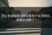 汤头条破解版无限观看用户实测体验，结果太沸腾了！