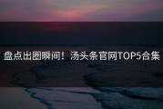 盘点出圈瞬间！汤头条官网TOP5合集