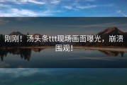 刚刚！汤头条ttt现场画面曝光，崩溃围观！