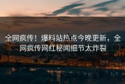 全网疯传！爆料站热点今晚更新，全网疯传网红秘闻细节太炸裂