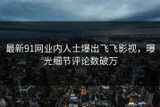 最新91网业内人士爆出飞飞影视，曝光细节评论数破万