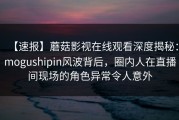 【速报】蘑菇影视在线观看深度揭秘：mogushipin风波背后，圈内人在直播间现场的角色异常令人意外