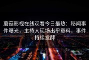 蘑菇影视在线观看今日最热：秘闻事件曝光，主持人现场出乎意料，事件持续发酵