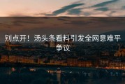 别点开！汤头条看料引发全网意难平争议