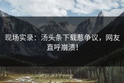 现场实录：汤头条下载惹争议，网友直呼崩溃！