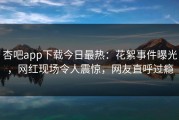 杏吧app下载今日最热：花絮事件曝光，网红现场令人震惊，网友直呼过瘾